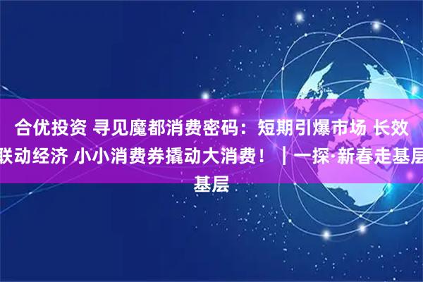 合优投资 寻见魔都消费密码：短期引爆市场 长效联动经济 小小消费券撬动大消费！︱一探·新春走基层