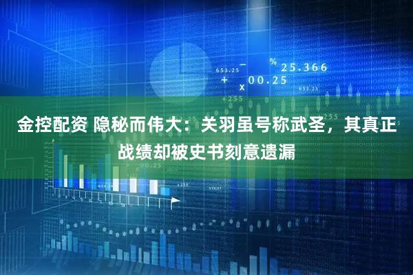 金控配资 隐秘而伟大：关羽虽号称武圣，其真正战绩却被史书刻意遗漏
