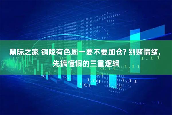 鼎际之家 铜陵有色周一要不要加仓? 别赌情绪, 先搞懂铜的三重逻辑
