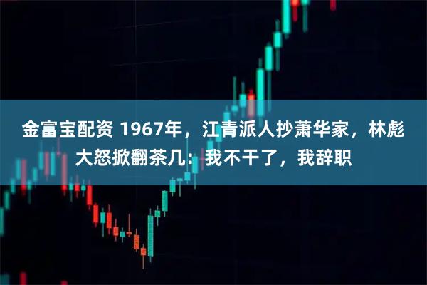 金富宝配资 1967年，江青派人抄萧华家，林彪大怒掀翻茶几：我不干了，我辞职