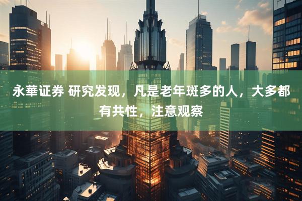 永華证券 研究发现，凡是老年斑多的人，大多都有共性，注意观察