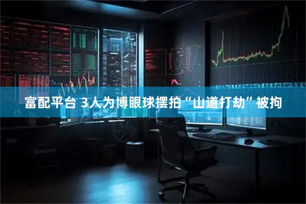 富配平台 3人为博眼球摆拍“山道打劫”被拘