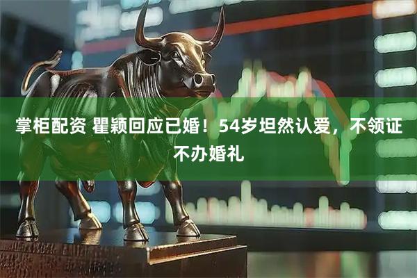 掌柜配资 瞿颖回应已婚！54岁坦然认爱，不领证不办婚礼