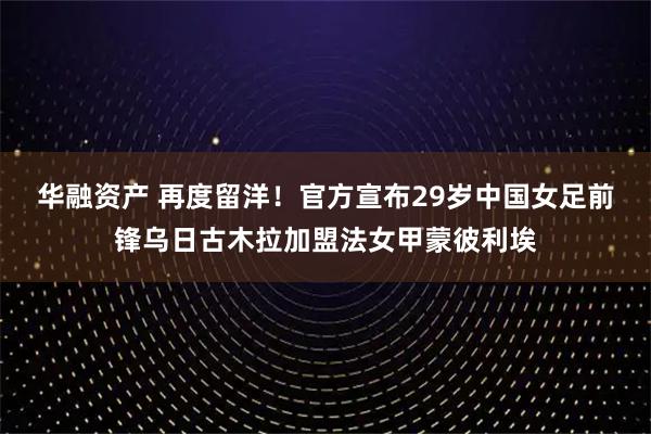 华融资产 再度留洋！官方宣布29岁中国女足前锋乌日古木拉加盟法女甲蒙彼利埃