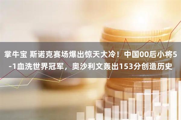 掌牛宝 斯诺克赛场爆出惊天大冷！中国00后小将5-1血洗世界冠军，奥沙利文轰出153分创造历史