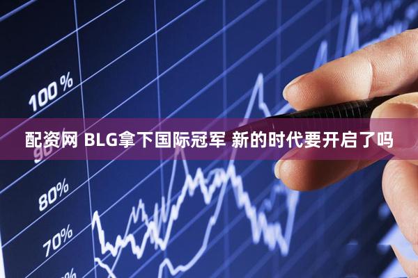 配资网 BLG拿下国际冠军 新的时代要开启了吗