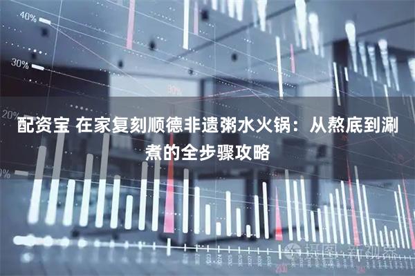 配资宝 在家复刻顺德非遗粥水火锅：从熬底到涮煮的全步骤攻略