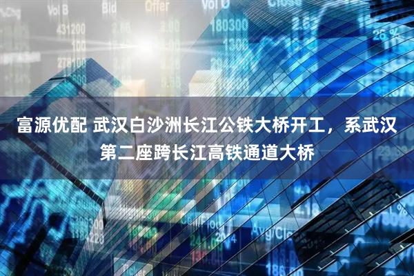 富源优配 武汉白沙洲长江公铁大桥开工，系武汉第二座跨长江高铁通道大桥
