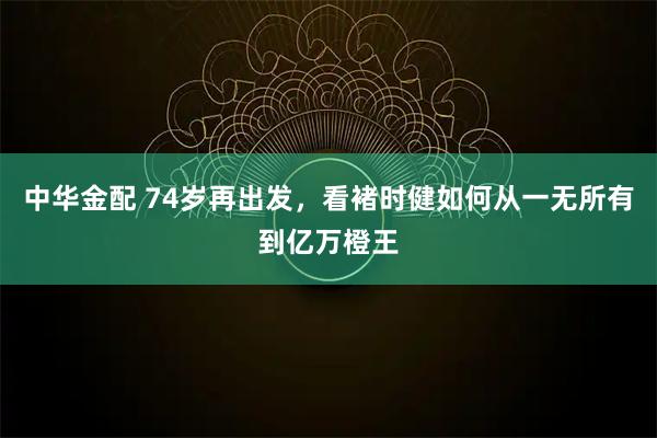 中华金配 74岁再出发，看褚时健如何从一无所有到亿万橙王