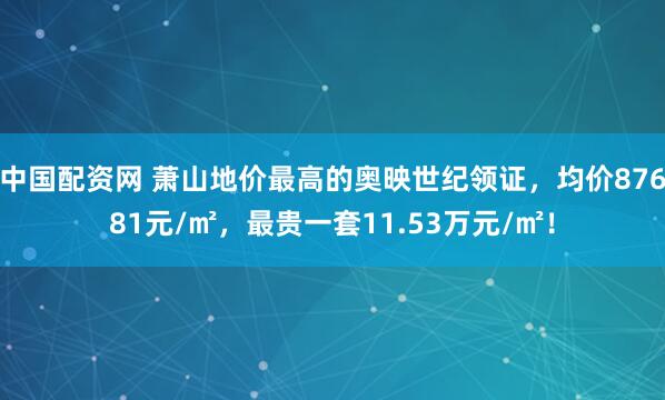 中国配资网 萧山地价最高的奥映世纪领证，均价87681元/㎡，最贵一套11.53万元/㎡！