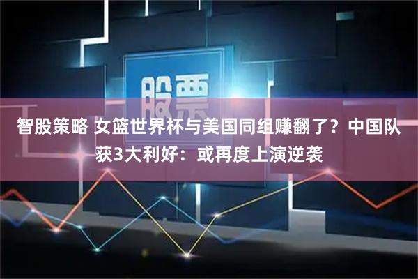 智股策略 女篮世界杯与美国同组赚翻了？中国队获3大利好：或再度上演逆袭