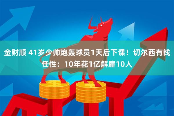 金财顺 41岁少帅炮轰球员1天后下课！切尔西有钱任性：10年花1亿解雇10人