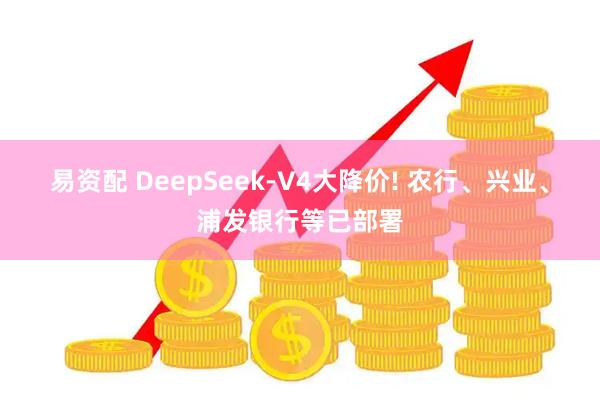 易资配 DeepSeek-V4大降价! 农行、兴业、浦发银行等已部署