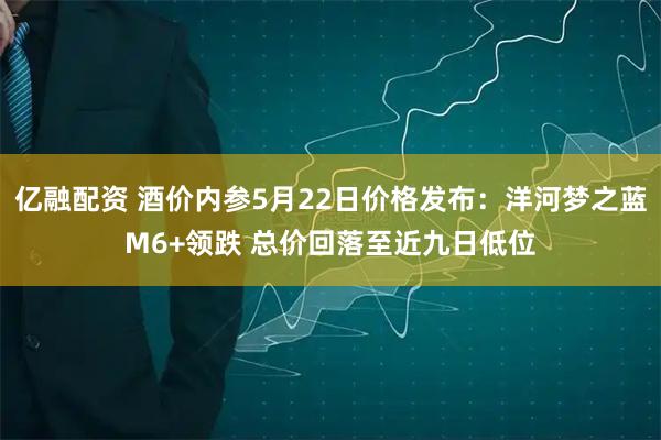 亿融配资 酒价内参5月22日价格发布：洋河梦之蓝M6+领跌 总价回落至近九日低位