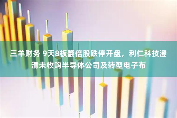 三羊财务 9天8板翻倍股跌停开盘，利仁科技澄清未收购半导体公司及转型电子布