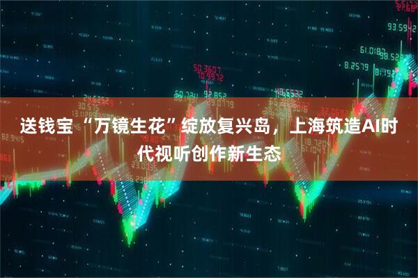 送钱宝 “万镜生花”绽放复兴岛，上海筑造AI时代视听创作新生态