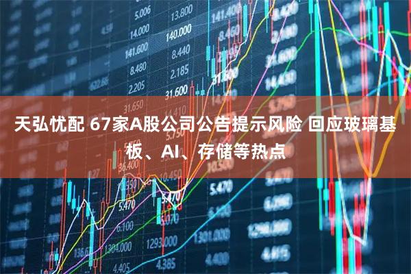 天弘忧配 67家A股公司公告提示风险 回应玻璃基板、AI、存储等热点