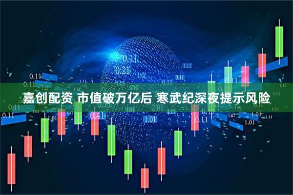 嘉创配资 市值破万亿后 寒武纪深夜提示风险