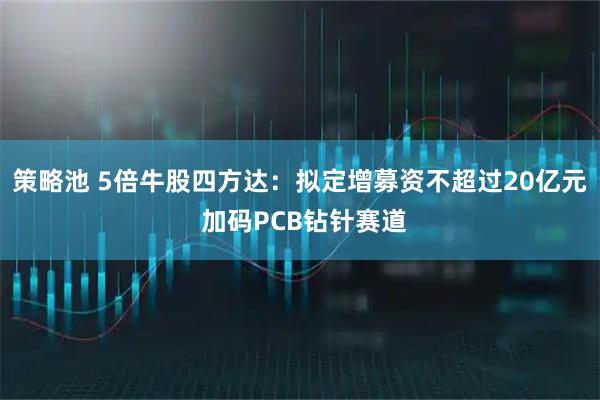 策略池 5倍牛股四方达：拟定增募资不超过20亿元 加码PCB钻针赛道