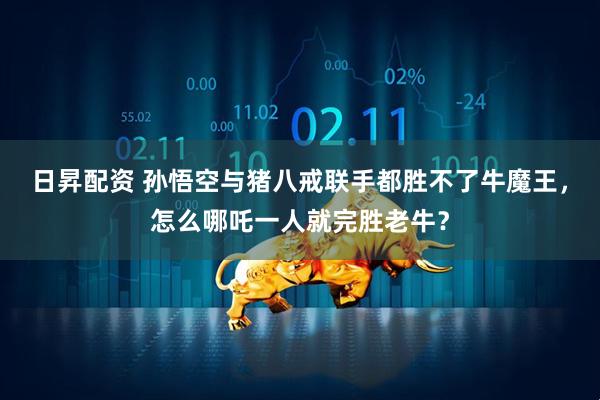 日昇配资 孙悟空与猪八戒联手都胜不了牛魔王,怎么哪吒一人就完胜老牛?
