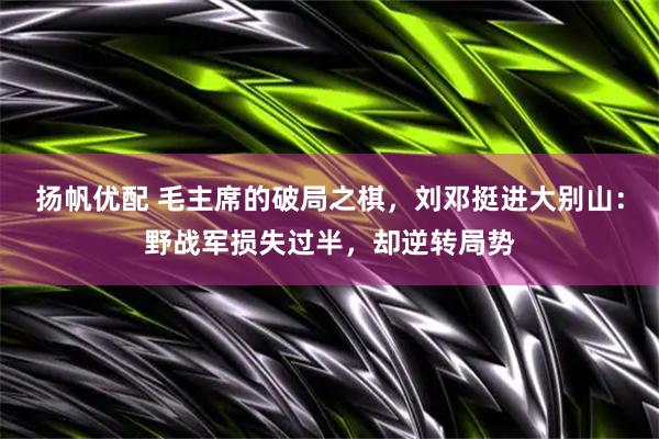 扬帆优配 毛主席的破局之棋,刘邓挺进大别山:野战军损失过半,却逆转局势
