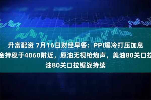 升富配资 7月16日财经早餐:PPI爆冷打压加息预期,黄金持稳于4060附近,原油无视枪炮声,美油80关口拉锯战持续