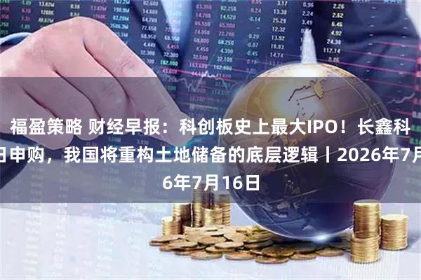 福盈策略 财经早报：科创板史上最大IPO！长鑫科技今日申购，我国将重构土地储备的底层逻辑丨2026年7月16日