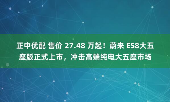 正中优配 售价 27.48 万起!蔚来 ES8大五座版正式上市,冲击高端纯电大五座市场