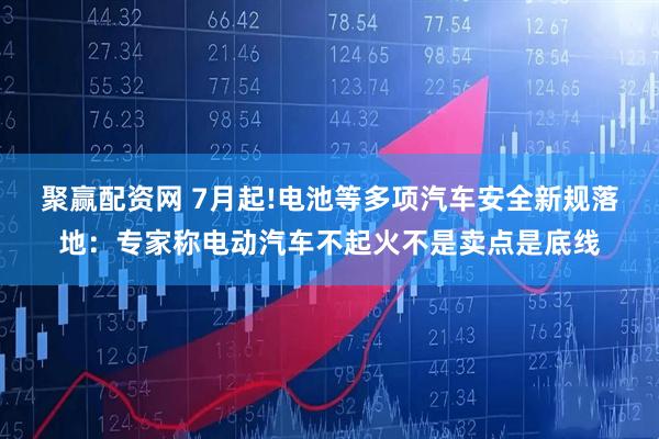 聚赢配资网 7月起!电池等多项汽车安全新规落地:专家称电动汽车不起火不是卖点是底线