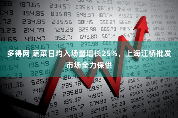 多得网 蔬菜日均入场量增长25%，上海江桥批发市场全力保供