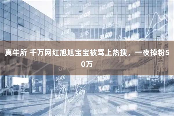 真牛所 千万网红旭旭宝宝被骂上热搜，一夜掉粉50万