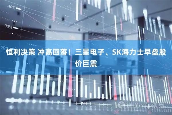 恒利决策 冲高回落！三星电子、SK海力士早盘股价巨震